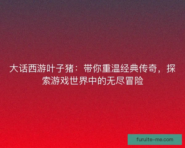 大话西游叶子猪：带你重温经典传奇，探索游戏世界中的无尽冒险