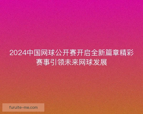 2024中国网球公开赛开启全新篇章精彩赛事引领未来网球发展