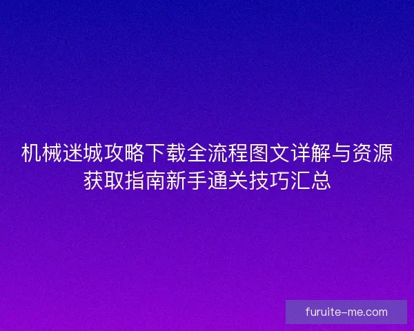 机械迷城攻略下载全流程图文详解与资源获取指南新手通关技巧汇总