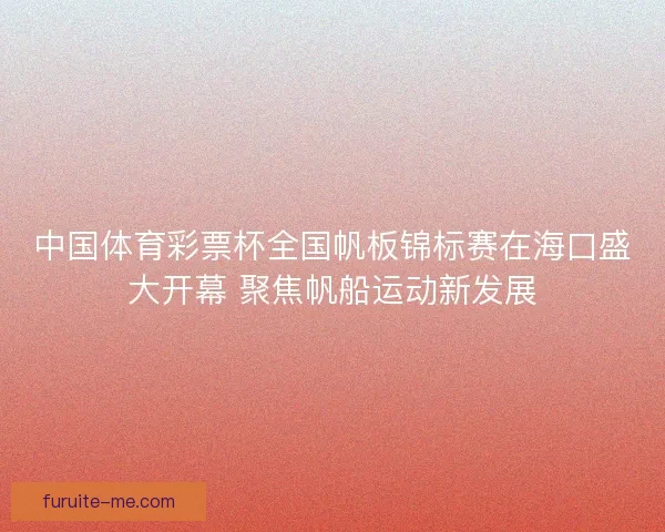 中国体育彩票杯全国帆板锦标赛在海口盛大开幕 聚焦帆船运动新发展