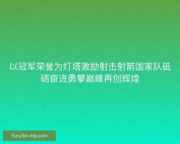 以冠军荣誉为灯塔激励射击射箭国家队砥砺奋进勇攀巅峰再创辉煌