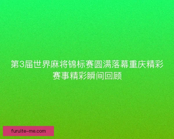 第3届世界麻将锦标赛圆满落幕重庆精彩赛事精彩瞬间回顾