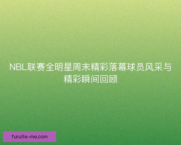 NBL联赛全明星周末精彩落幕球员风采与精彩瞬间回顾