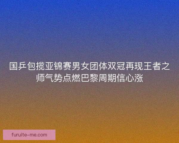 国乒包揽亚锦赛男女团体双冠再现王者之师气势点燃巴黎周期信心涨