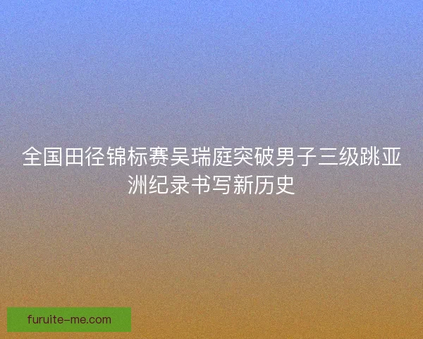 全国田径锦标赛吴瑞庭突破男子三级跳亚洲纪录书写新历史
