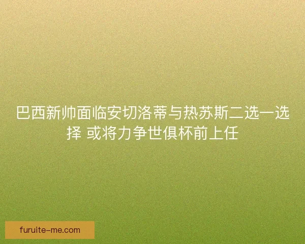 巴西新帅面临安切洛蒂与热苏斯二选一选择 或将力争世俱杯前上任