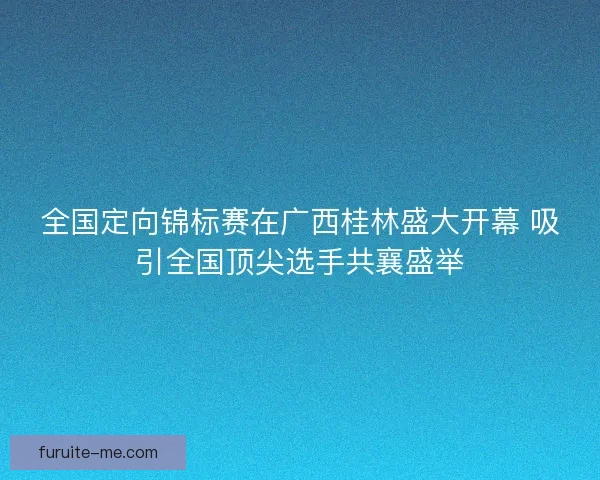全国定向锦标赛在广西桂林盛大开幕 吸引全国顶尖选手共襄盛举