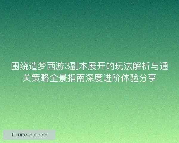 围绕造梦西游3副本展开的玩法解析与通关策略全景指南深度进阶体验分享