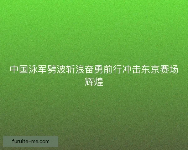 中国泳军劈波斩浪奋勇前行冲击东京赛场辉煌