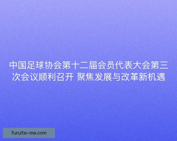 中国足球协会第十二届会员代表大会第三次会议顺利召开 聚焦发展与改革新机遇