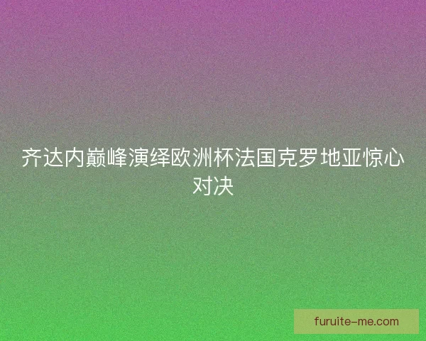 齐达内巅峰演绎欧洲杯法国克罗地亚惊心对决